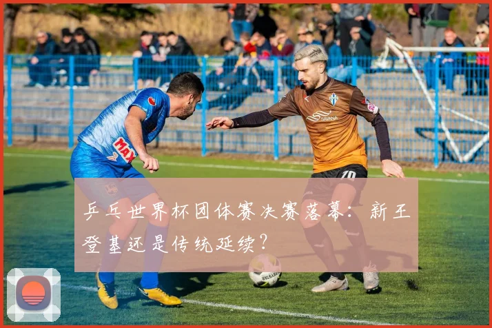 乒乓世界杯团体赛决赛落幕：新王登基还是传统延续？