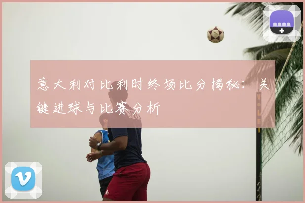 意大利对比利时终场比分揭秘:关键进球与比赛分析