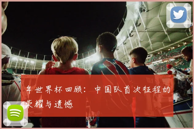 年世界杯回顾：中国队首次征程的荣耀与遗憾