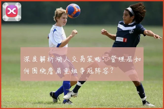 深度解析湖人交易策略：管理层如何围绕詹眉重组争冠阵容？