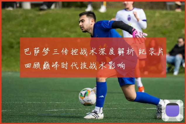 巴萨梦三传控战术深度解析 纪录片回顾巅峰时代技战术影响