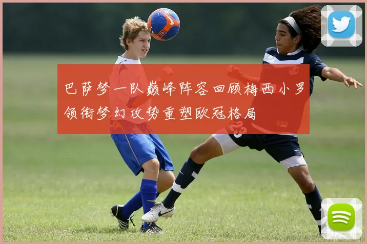 巴萨梦一队巅峰阵容回顾梅西小罗领衔梦幻攻势重塑欧冠格局