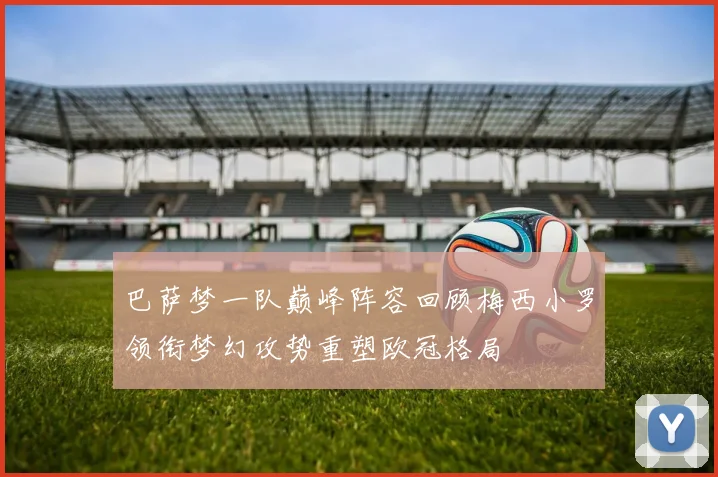 巴萨梦一队巅峰阵容回顾梅西小罗领衔梦幻攻势重塑欧冠格局