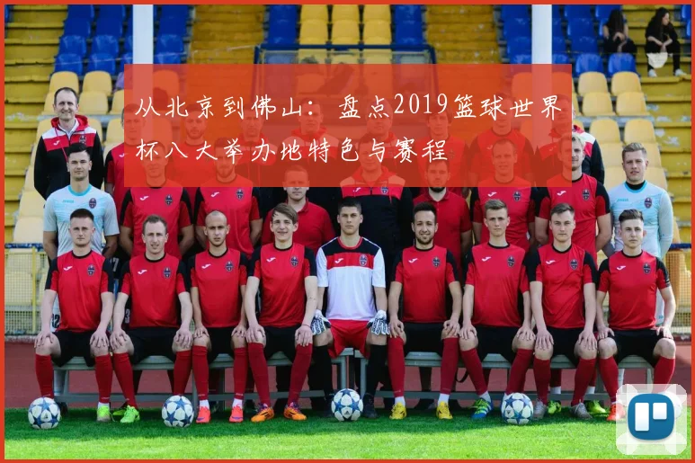 从北京到佛山：盘点2019篮球世界杯八大举办地特色与赛程