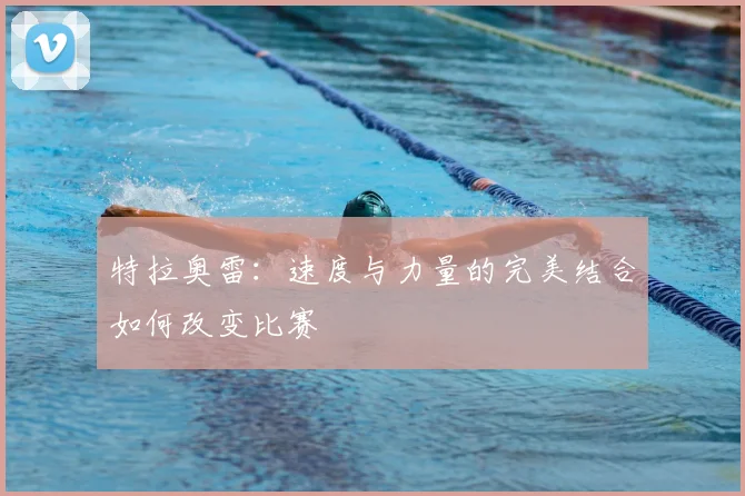 特拉奥雷:速度与力量的完美结合如何改变比赛