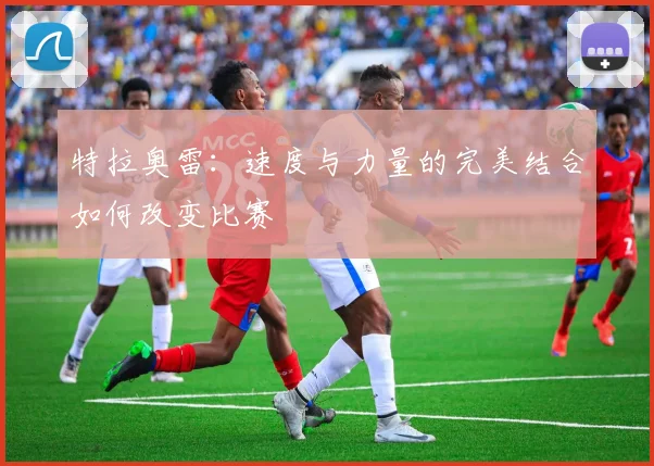 特拉奥雷：速度与力量的完美结合如何改变比赛