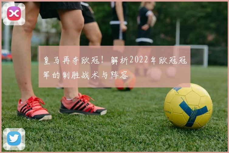 皇马再夺欧冠！解析2022年欧冠冠军的制胜战术与阵容