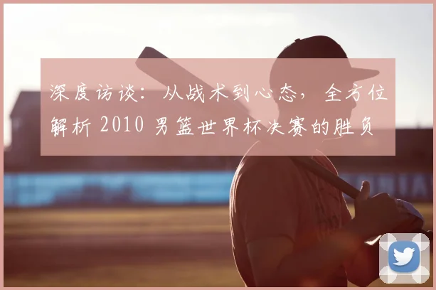 深度访谈：从战术到心态，全方位解析 2010 男篮世界杯决赛的胜负手