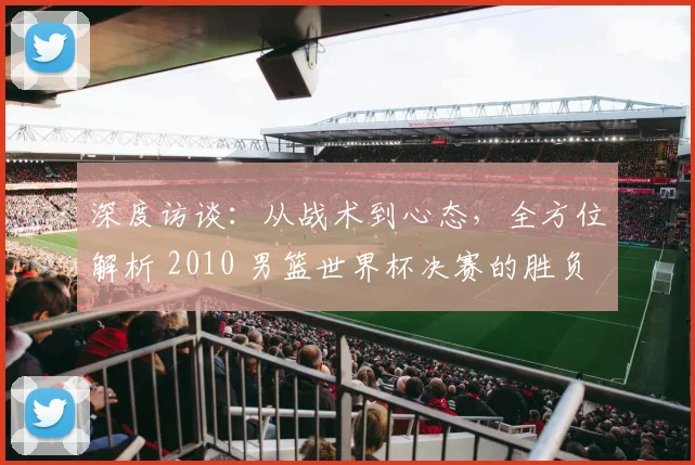 深度访谈：从战术到心态，全方位解析 2010 男篮世界杯决赛的胜负手