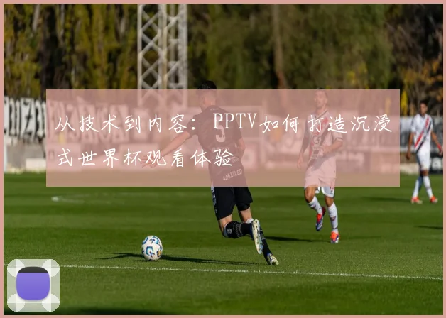 从技术到内容:PPTV如何打造沉浸式世界杯观看体验