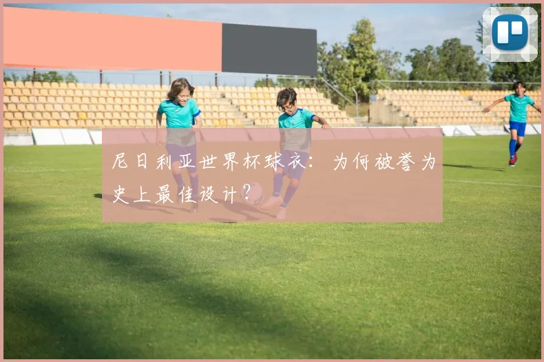 尼日利亚世界杯球衣:为何被誉为史上最佳设计?