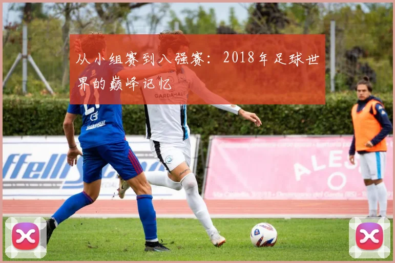 从小组赛到八强赛：2018年足球世界的巅峰记忆