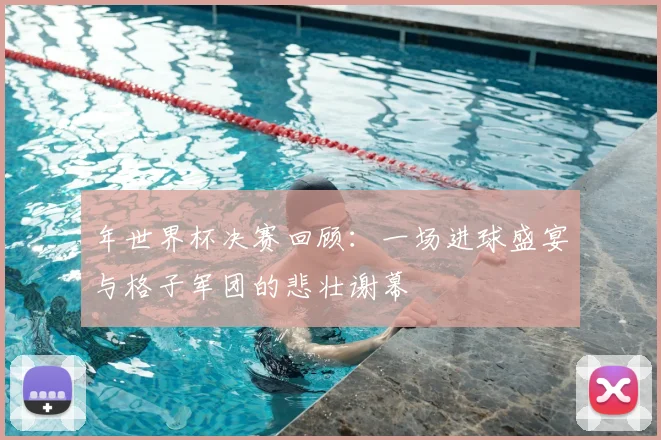 年世界杯决赛回顾：一场进球盛宴与格子军团的悲壮谢幕