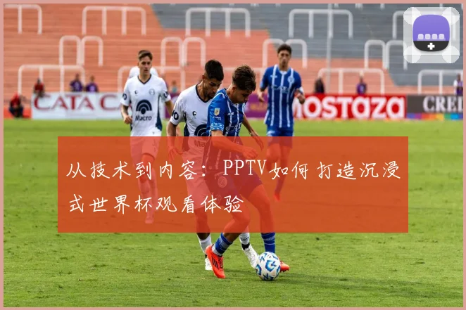 从技术到内容:PPTV如何打造沉浸式世界杯观看体验