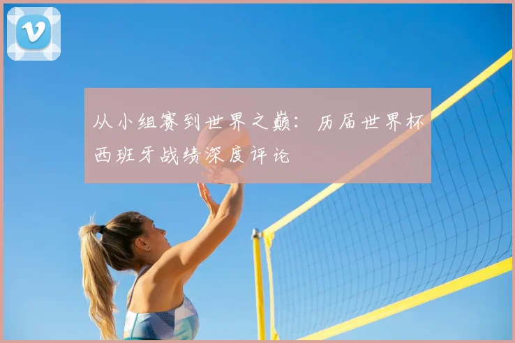 从小组赛到世界之巅：历届世界杯西班牙战绩深度评论